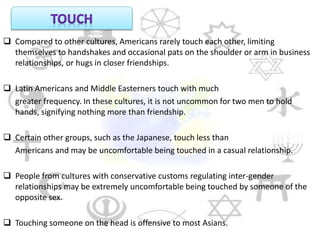  Compared to other cultures, Americans rarely touch each other, limiting
themselves to handshakes and occasional pats on the shoulder or arm in business
relationships, or hugs in closer friendships.
 Latin Americans and Middle Easterners touch with much
greater frequency. In these cultures, it is not uncommon for two men to hold
hands, signifying nothing more than friendship.
 Certain other groups, such as the Japanese, touch less than
Americans and may be uncomfortable being touched in a casual relationship.
 People from cultures with conservative customs regulating inter-gender
relationships may be extremely uncomfortable being touched by someone of the
opposite sex.
 Touching someone on the head is offensive to most Asians.
 
