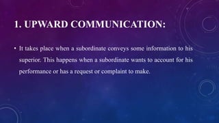 1. UPWARD COMMUNICATION:
• It takes place when a subordinate conveys some information to his
superior. This happens when a subordinate wants to account for his
performance or has a request or complaint to make.
 