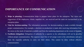 IMPORTANCE OF COMMUNICATION
1. Helps in planning: Communication helps to prepare better plans for the enterprise. The views and
suggestions of the employees, clients, suppliers etc., are received and the same are incorporated in the
enterprise plans.
2. Vital for decision-making: The information necessary for decision-making is made available through
proper communication. For example, a decision on production is made after receiving information from
the stores on the stock of materials available and from the marketing department on the extent of demand.
3. Facilitates delegation: Delegation of authority by a superior to his subordinates will not be possible
without proper communication. The superior must first of all assign work to his subordinates and give
them the requisite authority to carry out their duties. This cannot be done without effective
communication.
 