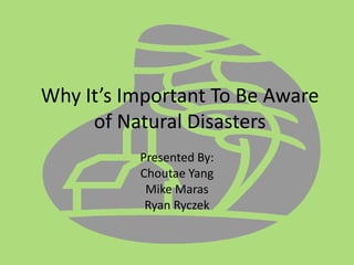 Why It’s Important To Be Aware of Natural Disasters Presented By: Choutae Yang Mike Maras Ryan Ryczek 