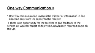 One way Communication •
• One-way communication involves the transfer of information in one
direction only, from the sender to the receiver.
• There is no opportunity for the receiver to give feedback to the
sender. Eg. weather report on television, newspaper, recorded music on
the CD,
 