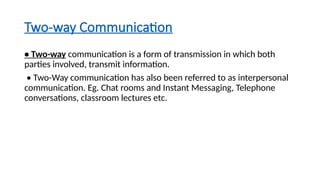 Two-way Communication
• Two-way communication is a form of transmission in which both
parties involved, transmit information.
• Two-Way communication has also been referred to as interpersonal
communication. Eg. Chat rooms and Instant Messaging, Telephone
conversations, classroom lectures etc.
 