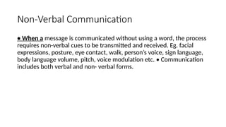 Non-Verbal Communication
• When a message is communicated without using a word, the process
requires non-verbal cues to be transmitted and received. Eg. facial
expressions, posture, eye contact, walk, person’s voice, sign language,
body language volume, pitch, voice modulation etc. • Communication
includes both verbal and non- verbal forms.
 