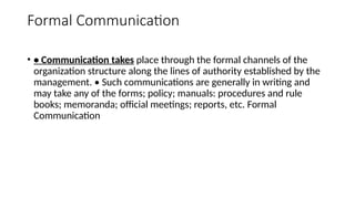Formal Communication
• • Communication takes place through the formal channels of the
organization structure along the lines of authority established by the
management. • Such communications are generally in writing and
may take any of the forms; policy; manuals: procedures and rule
books; memoranda; official meetings; reports, etc. Formal
Communication
 