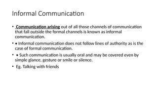 Informal Communication
• Communication arising out of all those channels of communication
that fall outside the formal channels is known as informal
communication.
• • Informal communication does not follow lines of authority as is the
case of formal communication.
• • Such communication is usually oral and may be covered even by
simple glance, gesture or smile or silence.
• Eg. Talking with friends
 