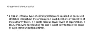Grapevine Communication
• • It is an informal type of communication and is called so because it
stretches throughout the organization in all directions irrespective of
the authority levels. • It exists more at lower levels of organization. •
Thus, grapevine spreads like fire and it is not easy to trace the cause
of such communication at times.
 