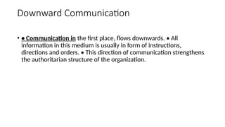 Downward Communication
• • Communication in the first place, flows downwards. • All
information in this medium is usually in form of instructions,
directions and orders. • This direction of communication strengthens
the authoritarian structure of the organization.
 