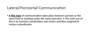 Lateral/Horizontal Communication
• • This type of communication takes place between persons at the
same level or working under the same executive. • The main use of
this is to maintain coordination and review activities assigned to
various subordinates.
 