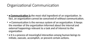 Organizational Communication
• • Communication is the most vital ingredient of an organization. In
fact, an organization cannot be conceived of without communication.
• • Communication is the nervous system of an organization. It keeps
the member of the organization informed about the internal and
external happenings relevant to a task and of interest to the
organization
• • It is a process of meaningful interaction among human beings to
initiate, execute, accomplish, or prevent certain actions.
 