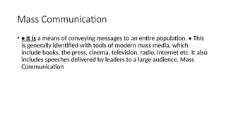 Mass Communication
• • It is a means of conveying messages to an entire population. • This
is generally identified with tools of modern mass media, which
include books, the press, cinema, television, radio, internet etc. It also
includes speeches delivered by leaders to a large audience. Mass
Communication
 