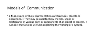 Models of Communication
• • Models are symbolic representations of structures, objects or
operations. • They may be used to show the size, shape or
relationship of various parts or components of an object or process. •
A model may also be useful in explaining the working of a system.
 