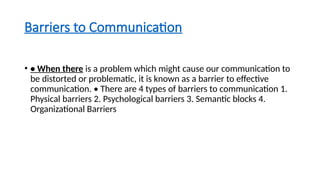 Barriers to Communication
• • When there is a problem which might cause our communication to
be distorted or problematic, it is known as a barrier to effective
communication. • There are 4 types of barriers to communication 1.
Physical barriers 2. Psychological barriers 3. Semantic blocks 4.
Organizational Barriers
 