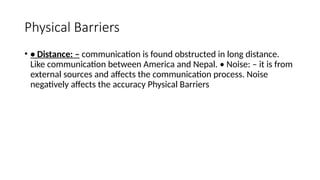 Physical Barriers
• • Distance: – communication is found obstructed in long distance.
Like communication between America and Nepal. • Noise: – it is from
external sources and affects the communication process. Noise
negatively affects the accuracy Physical Barriers
 