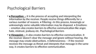 Psychological Barriers
• • Perception: – it is the process of accepting and interpreting the
information by the receiver. People receive things differently for a
various number of reasons. • Filtering:–In this process, knowingly or
unknowingly some valuable information may be disposed. • Emotions:
– emotion also creates barriers to effective communication like anger,
hate, mistrust, jealousy etc. Psychological Barriers
• • Viewpoint: – it also creates barriers to effective communication. It
the receiver doesn’t clear the message and ignore without hearing, the
message may create obstructions. • Defensiveness: – if the receiver
receives the message as threat and interprets that message in the same
way, it creates barriers to effective communication.
 
