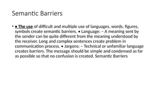 Semantic Barriers
• • The use of difficult and multiple use of languages, words, figures,
symbols create semantic barriers. • Language: – A meaning sent by
the sender can be quite different from the meaning understood by
the receiver. Long and complex sentences create problem in
communication process. • Jargons: – Technical or unfamiliar language
creates barriers. The message should be simple and condensed as far
as possible so that no confusion is created. Semantic Barriers
 