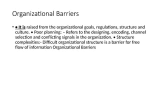 Organizational Barriers
• • It is raised from the organizational goals, regulations, structure and
culture. • Poor planning: – Refers to the designing, encoding, channel
selection and conflicting signals in the organization. • Structure
complexities:- Difficult organizational structure is a barrier for free
flow of information Organizational Barriers
 
