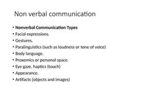 Non verbal communication
• Nonverbal Communication Types
• Facial expressions.
• Gestures.
• Paralinguistics (such as loudness or tone of voice)
• Body language.
• Proxemics or personal space.
• Eye gaze, haptics (touch)
• Appearance.
• Artifacts (objects and images)
 