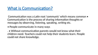 What is Communication?
Communication was a Latin root ‘communis’ which means common •
Communication is the process of sharing information thoughts or
messages by observing, listening, speaking, writing etc.
• People communicate in many ways
. • Without communication parents would not know what their
children need. Teachers could not help their students learn. People
could not share knowledge.
 