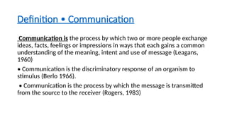 Definition • Communication
Communication is the process by which two or more people exchange
ideas, facts, feelings or impressions in ways that each gains a common
understanding of the meaning, intent and use of message (Leagans,
1960)
• Communication is the discriminatory response of an organism to
stimulus (Berlo 1966).
• Communication is the process by which the message is transmitted
from the source to the receiver (Rogers, 1983)
 