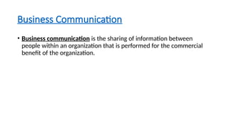 Business Communication
• Business communication is the sharing of information between
people within an organization that is performed for the commercial
benefit of the organization.
 