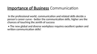Importance of Business Communication
In the professional world, communication and related skills decide a
person’s career curve - better the communication skills, higher are the
chances of touching the zenith of success
• The new global and diverse workplace requires excellent spoken and
written communication skills!
 