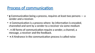Process of communication
• • Communication being a process, requires at least two persons — a
sender and a receiver.
• • Communication is a process where by information is encoded,
channeled and sent by a sender to a receiver via some medium
• . • All forms of communication require a sender, a channel, a
message, a receiver and the feedback.
• • A hindrance in the communication process is called noise
 