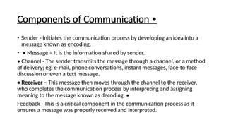 Components of Communication •
• Sender - Initiates the communication process by developing an idea into a
message known as encoding.
• • Message – It is the information shared by sender.
• Channel - The sender transmits the message through a channel, or a method
of delivery; eg. e-mail, phone conversations, instant messages, face-to-face
discussion or even a text message.
• Receiver – This message then moves through the channel to the receiver,
who completes the communication process by interpreting and assigning
meaning to the message known as decoding. •
Feedback - This is a critical component in the communication process as it
ensures a message was properly received and interpreted.
 