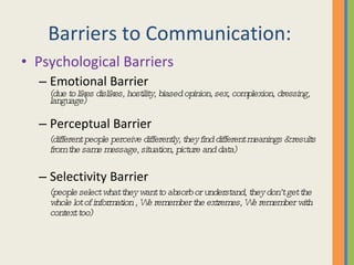 Barriers to Communication: Psychological Barriers Emotional Barrier (due to likes dislikes, hostility, biased opinion, sex, complexion, dressing, language) Perceptual Barrier (different people perceive differently, they find different meanings & results from the same message, situation, picture and data) Selectivity Barrier (people select what they want to absorb or understand, they don’t get the whole lot of information , We remember the extremes, We remember with context too) 