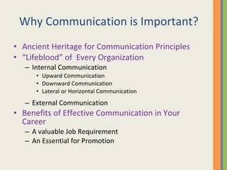 Why Communication is Important? Ancient Heritage for Communication Principles “ Lifeblood” of  Every Organization Internal Communication Upward Communication Downward Communication Lateral or Horizontal Communication External Communication Benefits of Effective Communication in Your Career A valuable Job Requirement An Essential for Promotion 