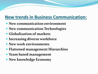 New trends in Business Communication:
 New communication environment
 New communication Technologies
 Globalization of markets
 Increasing diverse workforce
 New work environments
 Flattened management Hierarchies
 Team based management
 New knowledge Economy
 