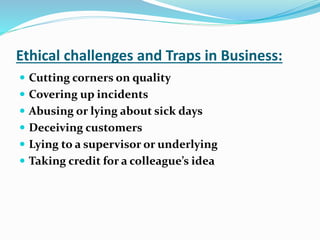 Ethical challenges and Traps in Business:
 Cutting corners on quality
 Covering up incidents
 Abusing or lying about sick days
 Deceiving customers
 Lying to a supervisor or underlying
 Taking credit for a colleague’s idea
 