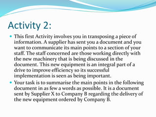 Activity 2:
 This first Activity involves you in transposing a piece of
information. A supplier has sent you a document and you
want to communicate its main points to a section of your
staff. The staff concerned are those working directly with
the new machinery that is being discussed in the
document. This new equipment is an integral part of a
drive to improve efficiency so its successful
implementation is seen as being important.
 Your task is to summarise the main points in the following
document in as few a words as possible. It is a document
sent by Supplier X to Company B regarding the delivery of
the new equipment ordered by Company B.
 