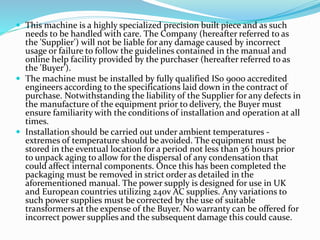  This machine is a highly specialized precision built piece and as such
needs to be handled with care. The Company (hereafter referred to as
the 'Supplier') will not be liable for any damage caused by incorrect
usage or failure to follow the guidelines contained in the manual and
online help facility provided by the purchaser (hereafter referred to as
the 'Buyer').
 The machine must be installed by fully qualified IS0 9000 accredited
engineers according to the specifications laid down in the contract of
purchase. Notwithstanding the liability of the Supplier for any defects in
the manufacture of the equipment prior to delivery, the Buyer must
ensure familiarity with the conditions of installation and operation at all
times.
 Installation should be carried out under ambient temperatures -
extremes of temperature should be avoided. The equipment must be
stored in the eventual location for a period not less than 36 hours prior
to unpack aging to allow for the dispersal of any condensation that
could affect internal components. Once this has been completed the
packaging must be removed in strict order as detailed in the
aforementioned manual. The power supply is designed for use in UK
and European countries utilizing 240v AC supplies. Any variations to
such power supplies must be corrected by the use of suitable
transformers at the expense of the Buyer. No warranty can be offered for
incorrect power supplies and the subsequent damage this could cause.
 