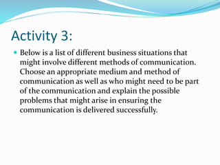 Activity 3:
 Below is a list of different business situations that
might involve different methods of communication.
Choose an appropriate medium and method of
communication as well as who might need to be part
of the communication and explain the possible
problems that might arise in ensuring the
communication is delivered successfully.
 