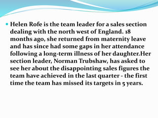  Helen Rofe is the team leader for a sales section
dealing with the north west of England. 18
months ago, she returned from maternity leave
and has since had some gaps in her attendance
following a long-term illness of her daughter.Her
section leader, Norman Trubshaw, has asked to
see her about the disappointing sales figures the
team have achieved in the last quarter - the first
time the team has missed its targets in 5 years.
 