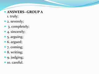  ANSWERS--GROUP A
1. truly;
 2. severely;
 3. completely;
 4. sincerely;
 5. arguing;
 6. argued;
 7. coming;
 8. writing;
 9. judging;
 10. careful.
 