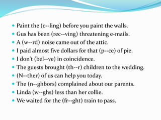  Paint the (c--ling) before you paint the walls.
 Gus has been (rec--ving) threatening e-mails.
 A (w--rd) noise came out of the attic.
 I paid almost five dollars for that (p--ce) of pie.
 I don't (bel--ve) in coincidence.
 The guests brought (th--r) children to the wedding.
 (N--ther) of us can help you today.
 The (n--ghbors) complained about our parents.
 Linda (w--ghs) less than her collie.
 We waited for the (fr--ght) train to pass.
 