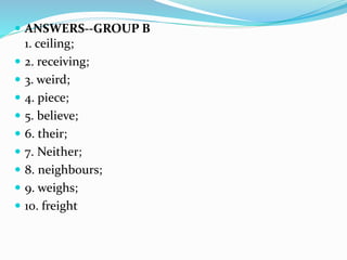  ANSWERS--GROUP B
1. ceiling;
 2. receiving;
 3. weird;
 4. piece;
 5. believe;
 6. their;
 7. Neither;
 8. neighbours;
 9. weighs;
 10. freight
 