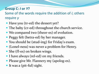 Group C: I or Y?
Some of the words require the addition of i; others
require y
 Have you (tr-ed) the dessert yet?
 The baby (cr-ed) throughout the church service.
 We compared two (theor-es) of evolution.
 Peggy felt (betra-ed) by her manager.
 You should be (stud-ing) for Friday's exam.
 (Lonel-ness) was never a problem for Henry.
 She (fl-es) on broken wings.
 I have always (rel-ed) on my friends.
 Please give Mr. Flannery my (apolog-es).
 It was a (pit-ful) sight.
 