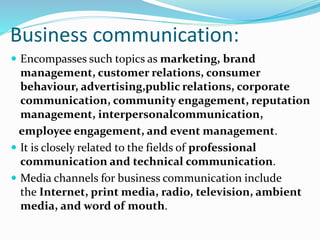 Business communication:
 Encompasses such topics as marketing, brand
management, customer relations, consumer
behaviour, advertising,public relations, corporate
communication, community engagement, reputation
management, interpersonalcommunication,
employee engagement, and event management.
 It is closely related to the fields of professional
communication and technical communication.
 Media channels for business communication include
the Internet, print media, radio, television, ambient
media, and word of mouth.
 