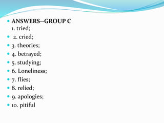  ANSWERS--GROUP C
1. tried;
 2. cried;
 3. theories;
 4. betrayed;
 5. studying;
 6. Loneliness;
 7. flies;
 8. relied;
 9. apologies;
 10. pitiful
 
