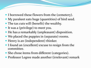  I borrowed these flowers from the (cemetery).
 My parakeet eats huge (quantities) of bird seed.
 The tax cuts will (benefit) the wealthy.
 It was a (privilege) to meet you.
 He has a remarkably (unpleasant) disposition.
 We placed the puppies in (separate) rooms.
 Henry is an (independent) thinker.
 I found an (excellent) excuse to resign from the
committee.
 She chose items from different (categories).
 Professor Legree made another (irrelevant) remark
 