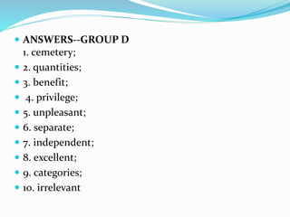  ANSWERS--GROUP D
1. cemetery;
 2. quantities;
 3. benefit;
 4. privilege;
 5. unpleasant;
 6. separate;
 7. independent;
 8. excellent;
 9. categories;
 10. irrelevant
 