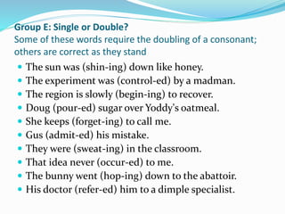 Group E: Single or Double?
Some of these words require the doubling of a consonant;
others are correct as they stand
 The sun was (shin-ing) down like honey.
 The experiment was (control-ed) by a madman.
 The region is slowly (begin-ing) to recover.
 Doug (pour-ed) sugar over Yoddy's oatmeal.
 She keeps (forget-ing) to call me.
 Gus (admit-ed) his mistake.
 They were (sweat-ing) in the classroom.
 That idea never (occur-ed) to me.
 The bunny went (hop-ing) down to the abattoir.
 His doctor (refer-ed) him to a dimple specialist.
 