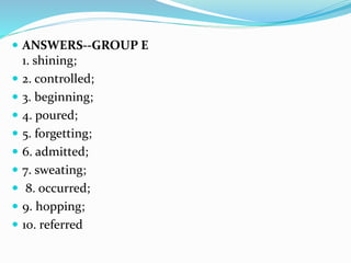  ANSWERS--GROUP E
1. shining;
 2. controlled;
 3. beginning;
 4. poured;
 5. forgetting;
 6. admitted;
 7. sweating;
 8. occurred;
 9. hopping;
 10. referred
 