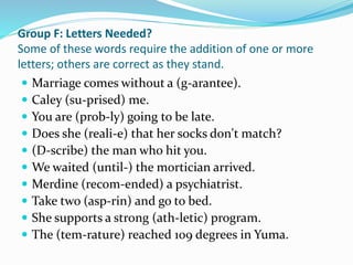 Group F: Letters Needed?
Some of these words require the addition of one or more
letters; others are correct as they stand.
 Marriage comes without a (g-arantee).
 Caley (su-prised) me.
 You are (prob-ly) going to be late.
 Does she (reali-e) that her socks don't match?
 (D-scribe) the man who hit you.
 We waited (until-) the mortician arrived.
 Merdine (recom-ended) a psychiatrist.
 Take two (asp-rin) and go to bed.
 She supports a strong (ath-letic) program.
 The (tem-rature) reached 109 degrees in Yuma.
 