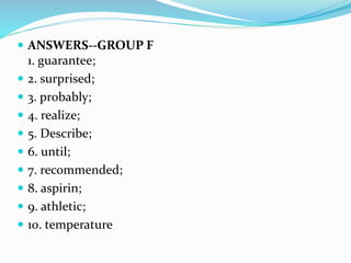  ANSWERS--GROUP F
1. guarantee;
 2. surprised;
 3. probably;
 4. realize;
 5. Describe;
 6. until;
 7. recommended;
 8. aspirin;
 9. athletic;
 10. temperature
 