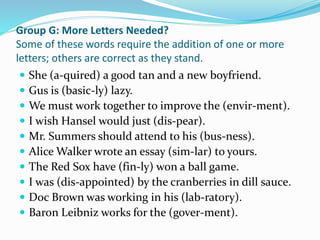 Group G: More Letters Needed?
Some of these words require the addition of one or more
letters; others are correct as they stand.
 She (a-quired) a good tan and a new boyfriend.
 Gus is (basic-ly) lazy.
 We must work together to improve the (envir-ment).
 I wish Hansel would just (dis-pear).
 Mr. Summers should attend to his (bus-ness).
 Alice Walker wrote an essay (sim-lar) to yours.
 The Red Sox have (fin-ly) won a ball game.
 I was (dis-appointed) by the cranberries in dill sauce.
 Doc Brown was working in his (lab-ratory).
 Baron Leibniz works for the (gover-ment).
 