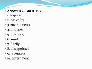  ANSWERS--GROUP G
1. acquired;
 2. basically;
 3. environment;
 4. disappear;
 5. business;
 6. similar;
 7. finally;
 8. disappointed;
 9. laboratory;
 10. government
 