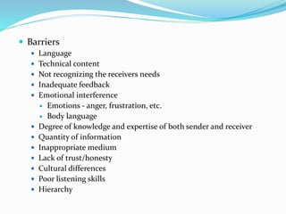  Barriers
 Language
 Technical content
 Not recognizing the receivers needs
 Inadequate feedback
 Emotional interference
 Emotions - anger, frustration, etc.
 Body language
 Degree of knowledge and expertise of both sender and receiver
 Quantity of information
 Inappropriate medium
 Lack of trust/honesty
 Cultural differences
 Poor listening skills
 Hierarchy
 